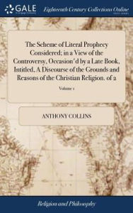 Title: The Scheme of Literal Prophecy Considered; in a View of the Controversy, Occasion'd by a Late Book, Intitled, A Discourse of the Grounds and Reasons of the Christian Religion. of 2; Volume 1, Author: Anthony Collins