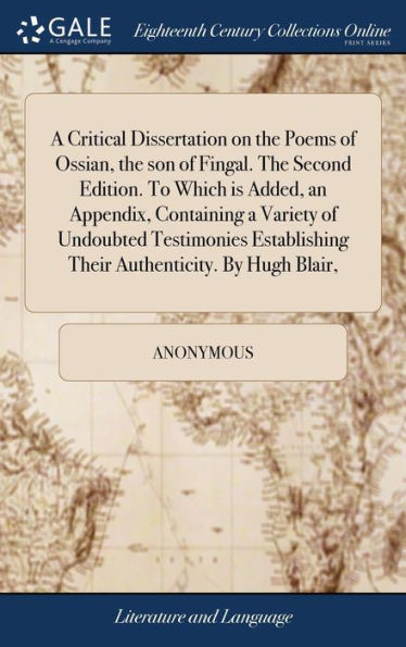 A Critical Dissertation on the Poems of Ossian, the son of Fingal. The Second Edition. To Which is Added, an Appendix, Containing a Variety of Undoubted Testimonies Establishing Their Authenticity. By Hugh Blair,