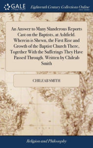 Title: An Answer to Many Slanderous Reports Cast on the Baptists, at Ashfield. Wherein is Shewn, the First Rise and Growth of the Baptist Church There, Together With the Sufferings They Have Passed Through. Written by Chileab Smith, Author: Chileab Smith
