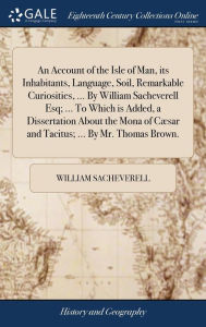 Title: An Account of the Isle of Man, its Inhabitants, Language, Soil, Remarkable Curiosities, ... By William Sacheverell Esq; ... To Which is Added, a Dissertation About the Mona of Cæsar and Tacitus; ... By Mr. Thomas Brown., Author: William Sacheverell