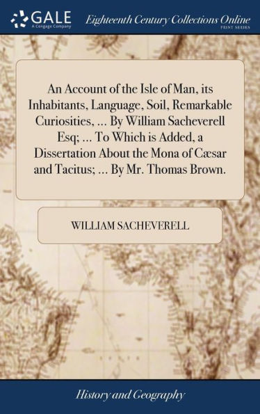 An Account of the Isle of Man, its Inhabitants, Language, Soil, Remarkable Curiosities, ... By William Sacheverell Esq; ... To Which is Added, a Dissertation About the Mona of Cæsar and Tacitus; ... By Mr. Thomas Brown.