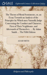 Title: The Theory of Moral Sentiments, or, an Essay Towards an Analysis of the Principles by Which men Naturally Judge Concerning the Conduct and Character, First of Their Neighbours, and Afterwards of Themselves. ... By Adam Smith ... The Fifth Edition, Author: Adam Smith