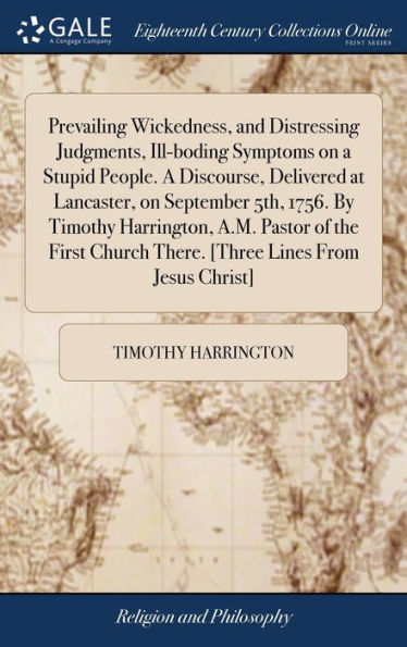 Prevailing Wickedness, and Distressing Judgments, Ill-boding Symptoms on a Stupid People. A Discourse, Delivered at Lancaster, on September 5th, 1756. By Timothy Harrington, A.M. Pastor of the First Church There. [Three Lines From Jesus Christ]