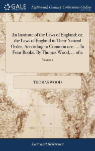 Title: An Institute of the Laws of England; or, the Laws of England in Their Natural Order, According to Common use. ... In Four Books. By Thomas Wood, ... of 2; Volume 1, Author: Thomas Wood