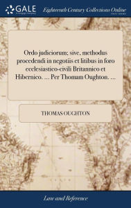 Title: Ordo judiciorum; sive, methodus procedendi in negotiis et litibus in foro ecclesiastico-civili Britannico et Hibernico. ... Per Thomam Oughton. ..., Author: Thomas Oughton