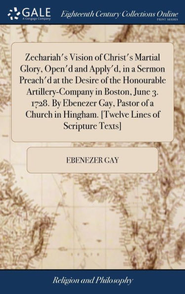 Zechariah's Vision of Christ's Martial Glory, Open'd and Apply'd, in a Sermon Preach'd at the Desire of the Honourable Artillery-Company in Boston, June 3. 1728. By Ebenezer Gay, Pastor of a Church in Hingham. [Twelve Lines of Scripture Texts]