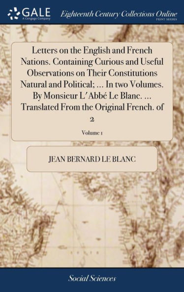 Letters on the English and French Nations. Containing Curious and Useful Observations on Their Constitutions Natural and Political; ... In two Volumes. By Monsieur L'Abbé Le Blanc. ... Translated From the Original French. of 2; Volume 1