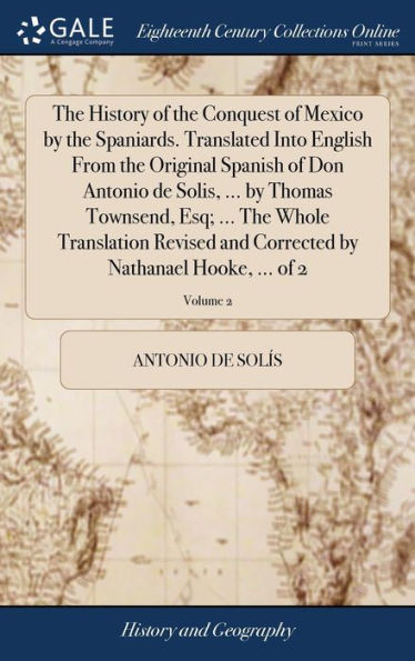 The History of the Conquest of Mexico by the Spaniards. Translated Into English From the Original Spanish of Don Antonio de Solis, ... by Thomas Townsend, Esq; ... The Whole Translation Revised and Corrected by Nathanael Hooke, ... of 2; Volume 2