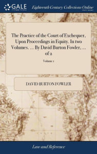 Title: The Practice of the Court of Exchequer, Upon Proceedings in Equity. In two Volumes. ... By David Burton Fowler, ... of 2; Volume 1, Author: David Burton Fowler