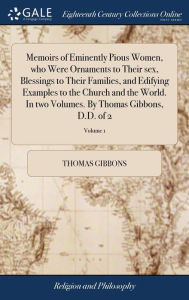 Title: Memoirs of Eminently Pious Women, who Were Ornaments to Their sex, Blessings to Their Families, and Edifying Examples to the Church and the World. In two Volumes. By Thomas Gibbons, D.D. of 2; Volume 1, Author: Thomas Gibbons