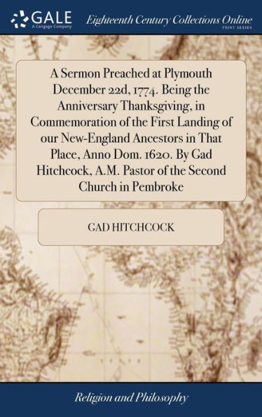 A Sermon Preached at Plymouth December 22d, 1774. Being the Anniversary Thanksgiving, in Commemoration of the First Landing of our New-England Ancestors in That Place, Anno Dom. 1620. By Gad Hitchcock, A.M. Pastor of the Second Church in Pembroke