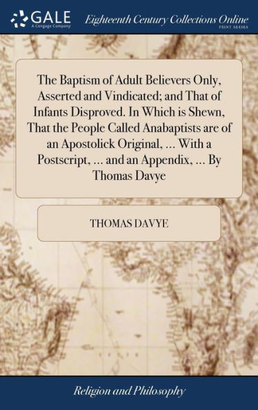 The Baptism of Adult Believers Only, Asserted and Vindicated; and That of Infants Disproved. In Which is Shewn, That the People Called Anabaptists are of an Apostolick Original, ... With a Postscript, ... and an Appendix, ... By Thomas Davye