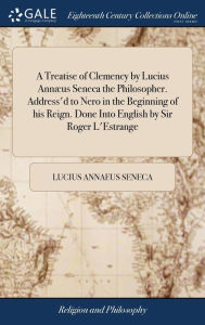 Title: A Treatise of Clemency by Lucius Annæus Seneca the Philosopher. Address'd to Nero in the Beginning of his Reign. Done Into English by Sir Roger L'Estrange, Author: Lucius Annaeus Seneca