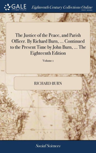 The Justice of the Peace, and Parish Officer. By Richard Burn, ... Continued to the Present Time by John Burn, ... The Eighteenth Edition: Revised and Corrected. In Four Volumes. ... of 4; Volume 1