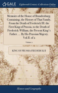 Title: Memoirs of the House of Brandenburg. Containing, the History of That Family, From the Death of Frederick III. the First King of Prussia, to the Death of Frederick-William, the Present King's Father. ... By His Prussian Majesty. Vol.II. of 2; Volume 2, Author: King Of Prussia Frederick II