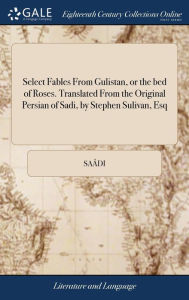 Title: Select Fables From Gulistan, or the bed of Roses. Translated From the Original Persian of Sadi, by Stephen Sulivan, Esq, Author: Saïdi