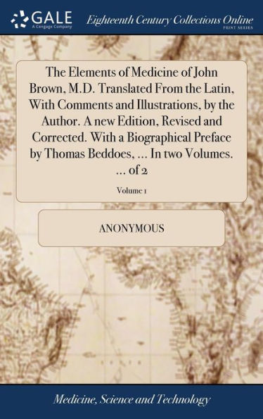 The Elements of Medicine of John Brown, M.D. Translated From the Latin, With Comments and Illustrations, by the Author. A new Edition, Revised and Corrected. With a Biographical Preface by Thomas Beddoes, ... In two Volumes. ... of 2; Volume 1