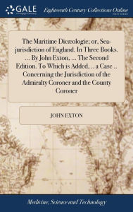 Title: The Maritime Dicæologie; or, Sea-jurisdiction of England. In Three Books. ... By John Exton, ... The Second Edition. To Which is Added, .. a Case .. Concerning the Jurisdiction of the Admiralty Coroner and the County Coroner, Author: John Exton