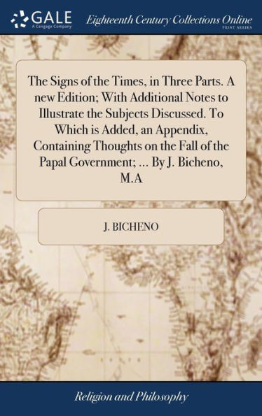 The Signs of the Times, in Three Parts. A new Edition; With Additional Notes to Illustrate the Subjects Discussed. To Which is Added, an Appendix, Containing Thoughts on the Fall of the Papal Government; ... By J. Bicheno, M.A