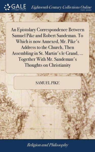 An Epistolary Correspondence Between Samuel Pike and Robert Sandeman. To Which is now Annexed, Mr. Pike's Address to the Church, Then Assembling in St. Martin's le Grand, ... Together With Mr. Sandeman's Thoughts on Christianity