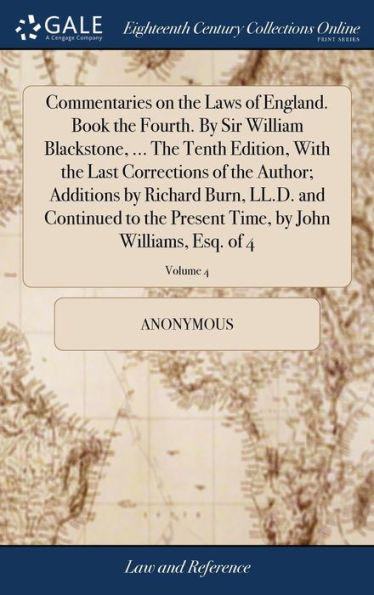 Commentaries on the Laws of England. Book the Fourth. By Sir William Blackstone, ... The Tenth Edition, With the Last Corrections of the Author; Additions by Richard Burn, LL.D. and Continued to the Present Time, by John Williams, Esq. of 4; Volume 4
