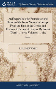 Title: An Enquiry Into the Foundation and History of the law of Nations in Europe, From the Time of the Greeks and Romans, to the age of Grotius. By Robert Ward, ... In two Volumes. ... of 2; Volume 1, Author: R Plumer Ward
