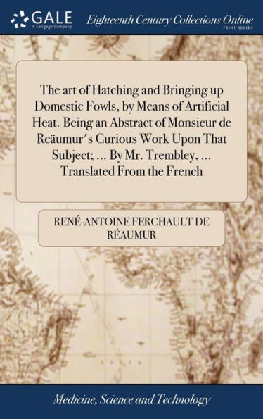 The art of Hatching and Bringing up Domestic Fowls, by Means of Artificial Heat. Being an Abstract of Monsieur de Reäumur's Curious Work Upon That Subject; ... By Mr. Trembley, ... Translated From the French