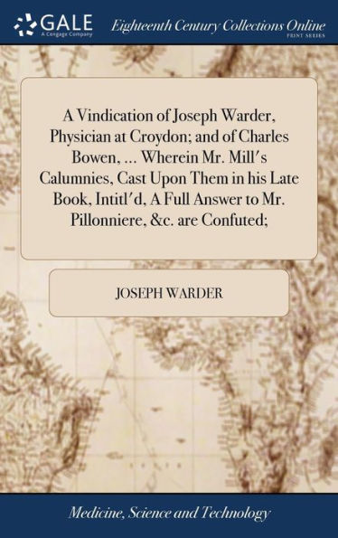 A Vindication of Joseph Warder, Physician at Croydon; and of Charles Bowen, ... Wherein Mr. Mill's Calumnies, Cast Upon Them in his Late Book, Intitl'd, A Full Answer to Mr. Pillonniere, &c. are Confuted;