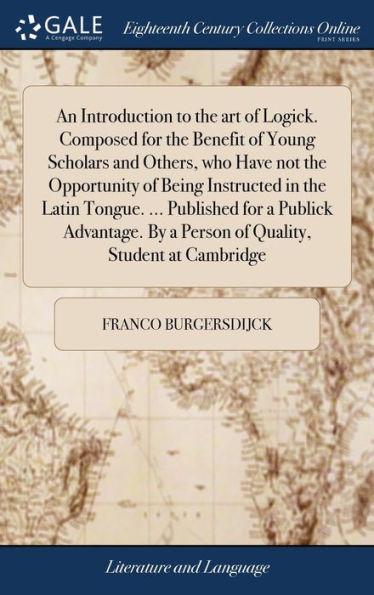 An Introduction to the art of Logick. Composed for the Benefit of Young Scholars and Others, who Have not the Opportunity of Being Instructed in the Latin Tongue. ... Published for a Publick Advantage. By a Person of Quality, Student at Cambridge