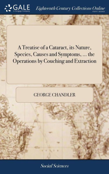 A Treatise of a Cataract, its Nature, Species, Causes and Symptoms, ... the Operations by Couching and Extraction: And Mr. Daviel's Comparative View of Their Respective Merits; ... With Copper Plates. By George Chandler,