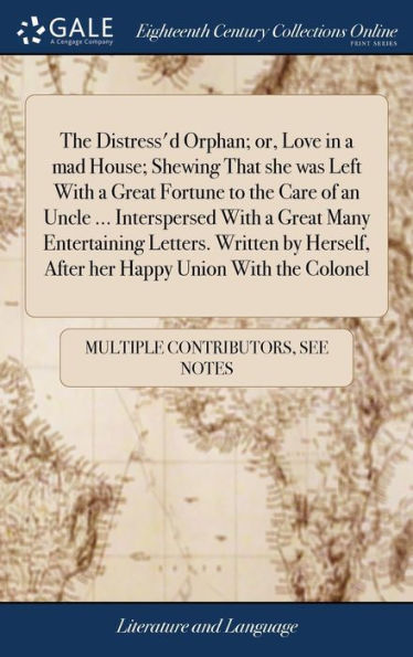 The Distress'd Orphan; or, Love in a mad House; Shewing That she was Left With a Great Fortune to the Care of an Uncle ... Interspersed With a Great Many Entertaining Letters. Written by Herself, After her Happy Union With the Colonel