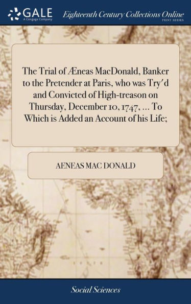 The Trial of Æneas MacDonald, Banker to the Pretender at Paris, who was Try'd and Convicted of High-treason on Thursday, December 10, 1747, ... To Which is Added an Account of his Life;