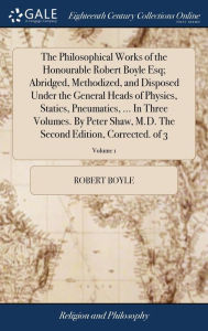 Title: The Philosophical Works of the Honourable Robert Boyle Esq; Abridged, Methodized, and Disposed Under the General Heads of Physics, Statics, Pneumatics, ... In Three Volumes. By Peter Shaw, M.D. The Second Edition, Corrected. of 3; Volume 1, Author: Robert Boyle