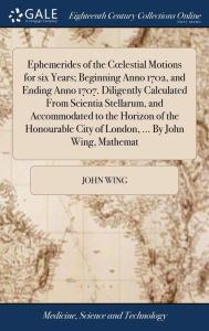 Title: Ephemerides of the Coelestial Motions for six Years; Beginning Anno 1702, and Ending Anno 1707. Diligently Calculated From Scientia Stellarum, and Accommodated to the Horizon of the Honourable City of London, ... By John Wing, Mathemat, Author: John Wing