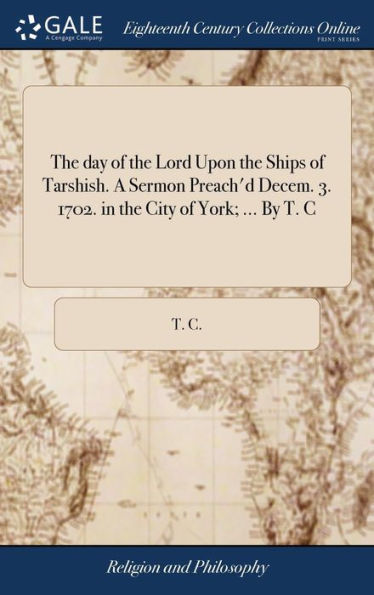 The day of the Lord Upon the Ships of Tarshish. A Sermon Preach'd Decem. 3. 1702. in the City of York; ... By T. C