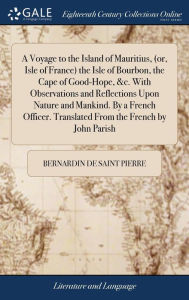 Title: A Voyage to the Island of Mauritius, (or, Isle of France) the Isle of Bourbon, the Cape of Good-Hope, &c. With Observations and Reflections Upon Nature and Mankind. By a French Officer. Translated From the French by John Parish, Author: Bernardin de Saint Pierre