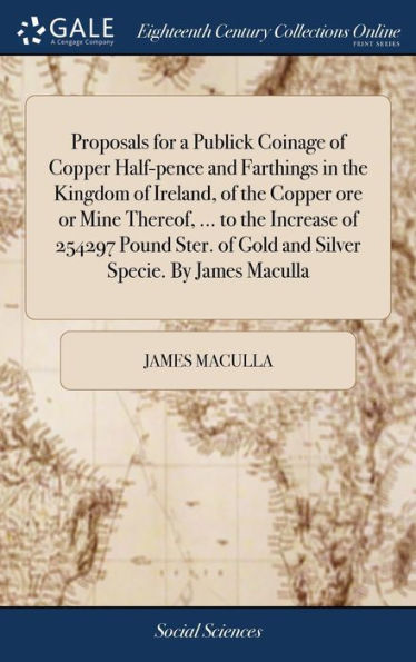 Proposals for a Publick Coinage of Copper Half-pence and Farthings in the Kingdom of Ireland, of the Copper ore or Mine Thereof, ... to the Increase of 254297 Pound Ster. of Gold and Silver Specie. By James Maculla