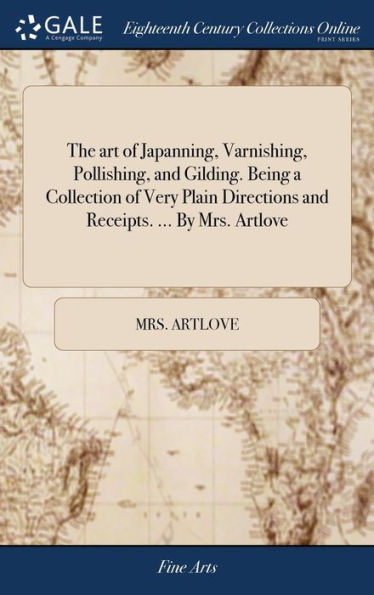 The art of Japanning, Varnishing, Pollishing, and Gilding. Being a Collection of Very Plain Directions and Receipts. ... By Mrs. Artlove