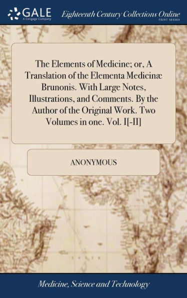 The Elements of Medicine; or, A Translation of the Elementa Medicinæ Brunonis. With Large Notes, Illustrations, and Comments. By the Author of the Original Work. Two Volumes in one. Vol. I[-II]