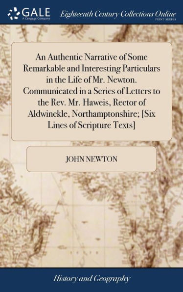 An Authentic Narrative of Some Remarkable and Interesting Particulars in the Life of Mr. Newton. Communicated in a Series of Letters to the Rev. Mr. Haweis, Rector of Aldwinckle, Northamptonshire; [Six Lines of Scripture Texts]
