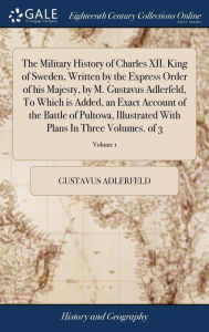Title: The Military History of Charles XII. King of Sweden, Written by the Express Order of his Majesty, by M. Gustavus Adlerfeld, To Which is Added, an Exact Account of the Battle of Pultowa, Illustrated With Plans In Three Volumes. of 3; Volume 1, Author: Gustavus Adlerfeld