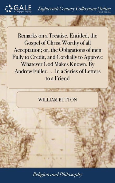 Remarks on a Treatise, Entitled, the Gospel of Christ Worthy of all Acceptation; or, the Obligations of men Fully to Credit, and Cordially to Approve Whatever God Makes Known. By Andrew Fuller. ... In a Series of Letters to a Friend