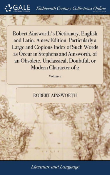 Robert Ainsworth's Dictionary, English and Latin. A new Edition. Particularly a Large and Copious Index of Such Words as Occur in Stephens and Ainsworth, of an Obsolete, Unclassical, Doubtful, or Modern Character of 2; Volume 1