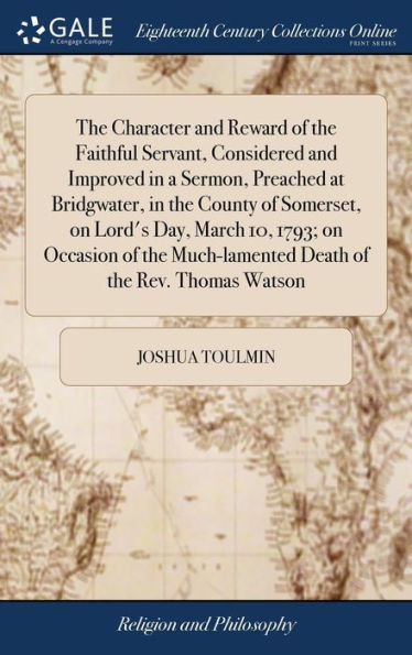 The Character and Reward of the Faithful Servant, Considered and Improved in a Sermon, Preached at Bridgwater, in the County of Somerset, on Lord's Day, March 10, 1793; on Occasion of the Much-lamented Death of the Rev. Thomas Watson