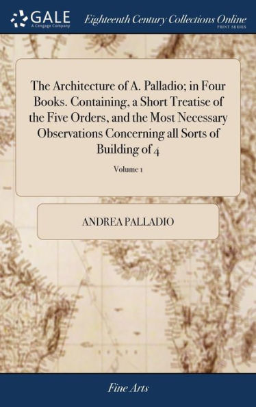 The Architecture of A. Palladio; in Four Books. Containing, a Short Treatise of the Five Orders, and the Most Necessary Observations Concerning all Sorts of Building of 4; Volume 1