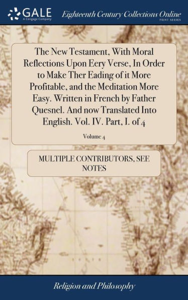 The New Testament, With Moral Reflections Upon Eery Verse, In Order to Make Ther Eading of it More Profitable, and the Meditation More Easy. Written in French by Father Quesnel. And now Translated Into English. Vol. IV. Part, I. of 4; Volume 4