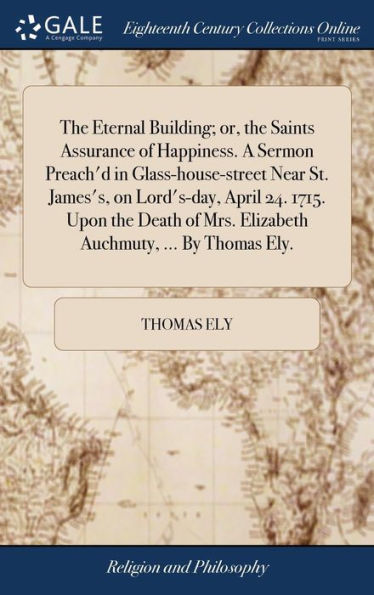 The Eternal Building; or, the Saints Assurance of Happiness. A Sermon Preach'd in Glass-house-street Near St. James's, on Lord's-day, April 24. 1715. Upon the Death of Mrs. Elizabeth Auchmuty, ... By Thomas Ely.