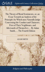 Title: The Theory of Moral Sentiments, or, an Essay Towards an Analysis of the Principles by Which men Naturally Judge Concerning the Conduct and Character, First of Their Neighbours, and Afterwards of Themselves ... By Adam Smith, ... The Fourth Edition, Author: Adam Smith