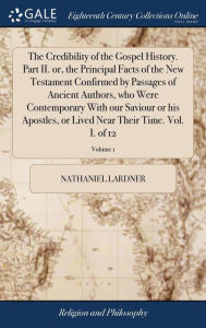 Title: The Credibility of the Gospel History. Part II. or, the Principal Facts of the New Testament Confirmed by Passages of Ancient Authors, who Were Contemporary With our Saviour or his Apostles, or Lived Near Their Time. Vol. I. of 12; Volume 1, Author: Nathaniel Lardner