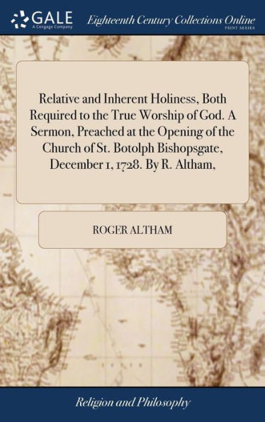 Relative and Inherent Holiness, Both Required to the True Worship of God. A Sermon, Preached at the Opening of the Church of St. Botolph Bishopsgate, December 1, 1728. By R. Altham,